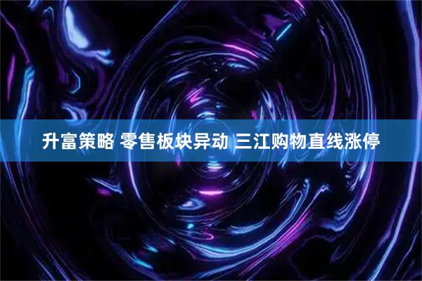 升富策略 零售板块异动 三江购物直线涨停