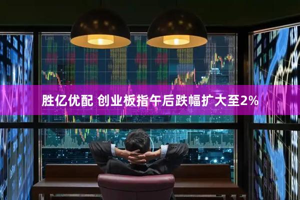 胜亿优配 创业板指午后跌幅扩大至2%