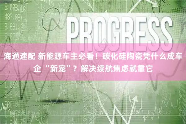 海通速配 新能源车主必看！碳化硅陶瓷凭什么成车企 “新宠”？解决续航焦虑就靠它
