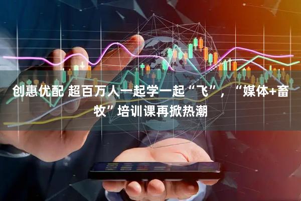 创惠优配 超百万人一起学一起“飞”，“媒体+畜牧”培训课再掀热潮