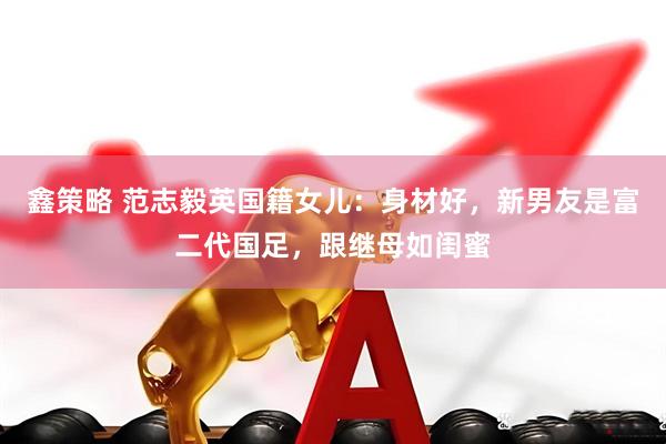 鑫策略 范志毅英国籍女儿：身材好，新男友是富二代国足，跟继母如闺蜜