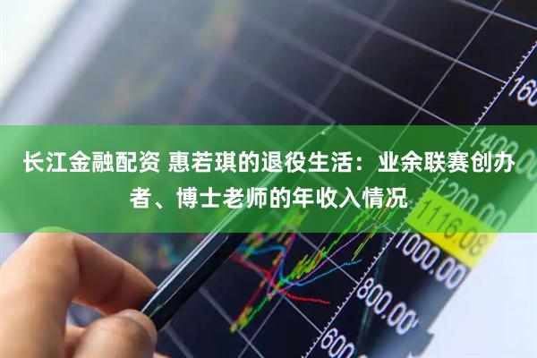 长江金融配资 惠若琪的退役生活：业余联赛创办者、博士老师的年收入情况