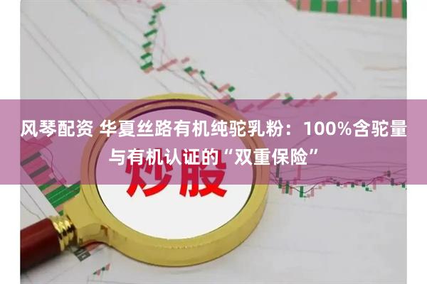 风琴配资 华夏丝路有机纯驼乳粉：100%含驼量与有机认证的“双重保险”