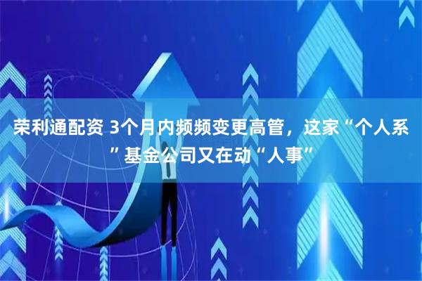 荣利通配资 3个月内频频变更高管，这家“个人系”基金公司又在动“人事”
