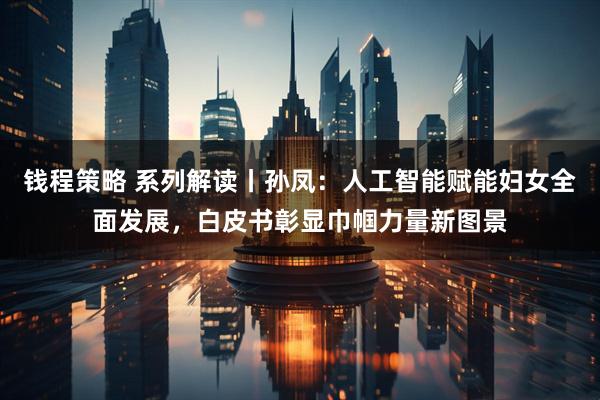钱程策略 系列解读丨孙凤：人工智能赋能妇女全面发展，白皮书彰显巾帼力量新图景