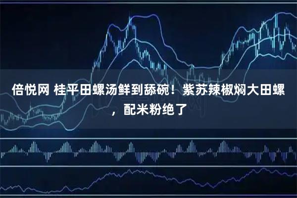倍悦网 桂平田螺汤鲜到舔碗！紫苏辣椒焖大田螺，配米粉绝了