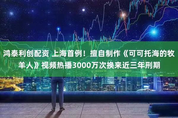鸿泰利创配资 上海首例！擅自制作《可可托海的牧羊人》视频热播3000万次换来近三年刑期