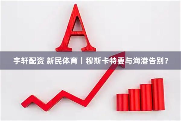 宇轩配资 新民体育丨穆斯卡特要与海港告别？