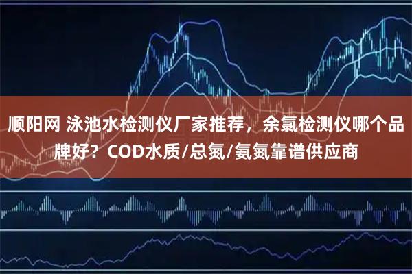 顺阳网 泳池水检测仪厂家推荐，余氯检测仪哪个品牌好？COD水质/总氮/氨氮靠谱供应商