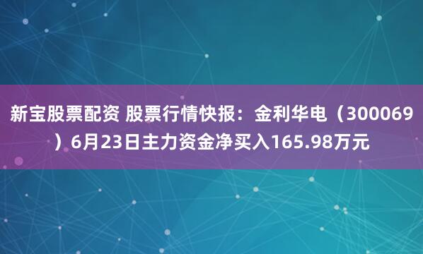 新宝股票配资 股票行情快报：金利华电（300069）6月23日主力资金净买入165.98万元
