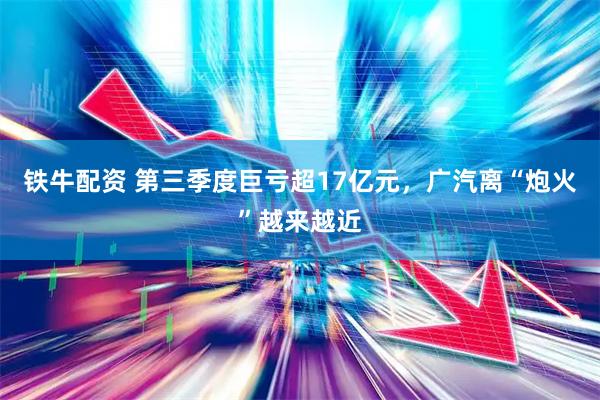 铁牛配资 第三季度巨亏超17亿元，广汽离“炮火”越来越近