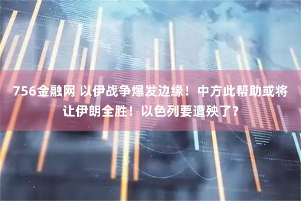 756金融网 以伊战争爆发边缘！中方此帮助或将让伊朗全胜！以色列要遭殃了？