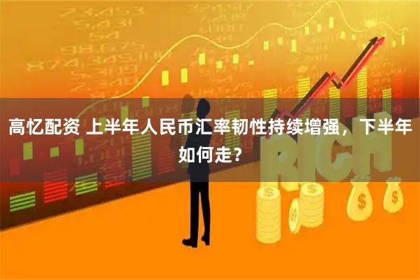 高忆配资 上半年人民币汇率韧性持续增强，下半年如何走？