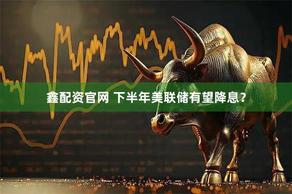 鑫配资官网 下半年美联储有望降息？