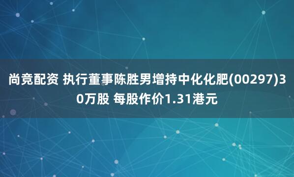 尚竞配资 执行董事陈胜男增持中化化肥(00297)30万股 每股作价1.31港元