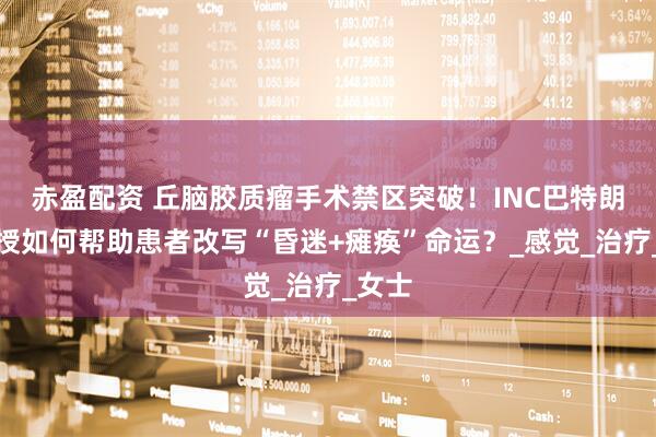 赤盈配资 丘脑胶质瘤手术禁区突破！INC巴特朗菲教授如何帮助患者改写“昏迷+瘫痪”命运？_感觉_治疗_女士