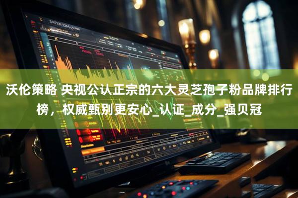 沃伦策略 央视公认正宗的六大灵芝孢子粉品牌排行榜，权威甄别更安心_认证_成分_强贝冠