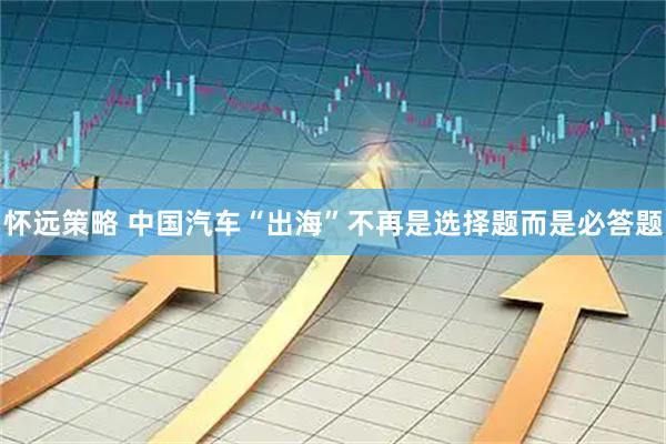 怀远策略 中国汽车“出海”不再是选择题而是必答题