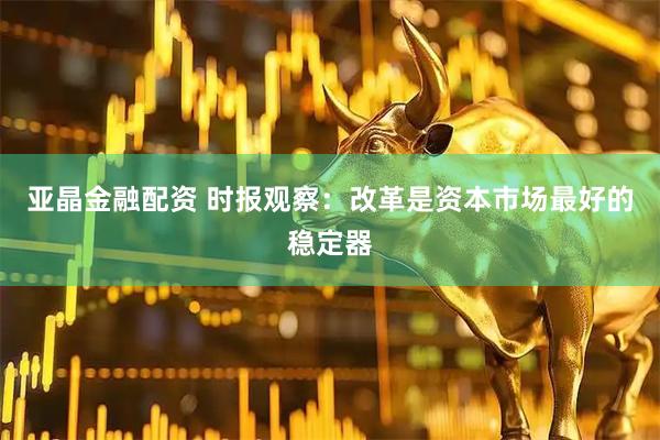亚晶金融配资 时报观察：改革是资本市场最好的稳定器