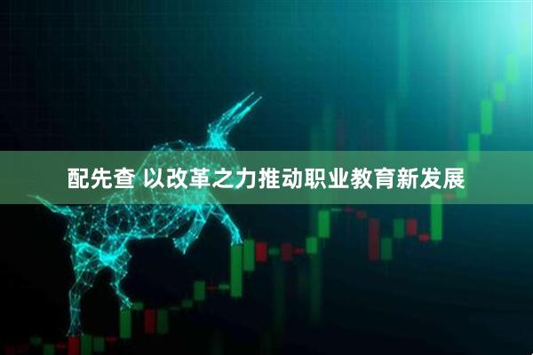 配先查 以改革之力推动职业教育新发展