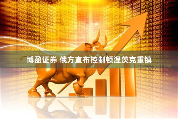 博盈证券 俄方宣布控制顿涅茨克重镇