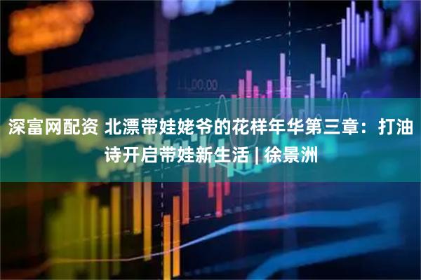 深富网配资 北漂带娃姥爷的花样年华第三章：打油诗开启带娃新生活 | 徐景洲