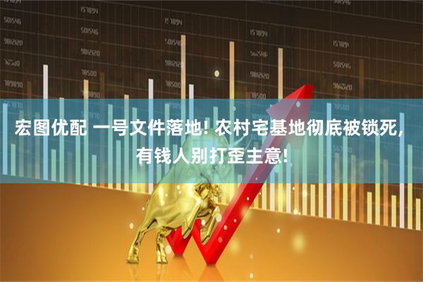宏图优配 一号文件落地! 农村宅基地彻底被锁死, 有钱人别打歪主意!