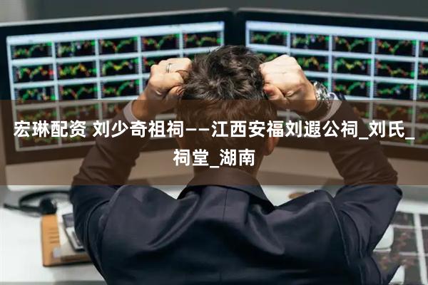 宏琳配资 刘少奇祖祠——江西安福刘遐公祠_刘氏_祠堂_湖南