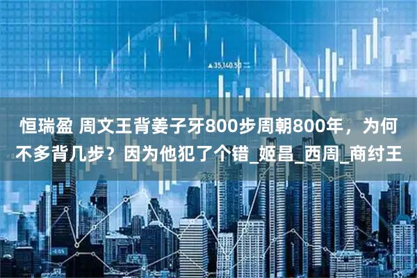 恒瑞盈 周文王背姜子牙800步周朝800年，为何不多背几步？因为他犯了个错_姬昌_西周_商纣王