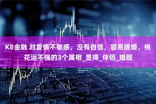 K8金融 对爱情不敏感，没有自信，容易晚婚，桃花运不强的3个属相_显得_伴侣_婚姻