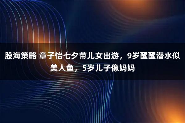 股海策略 章子怡七夕带儿女出游，9岁醒醒潜水似美人鱼，5岁儿子像妈妈