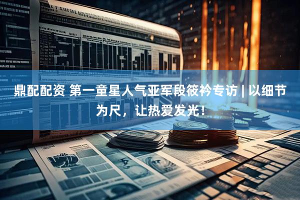 鼎配配资 第一童星人气亚军段筱衿专访 | 以细节为尺，让热爱发光！