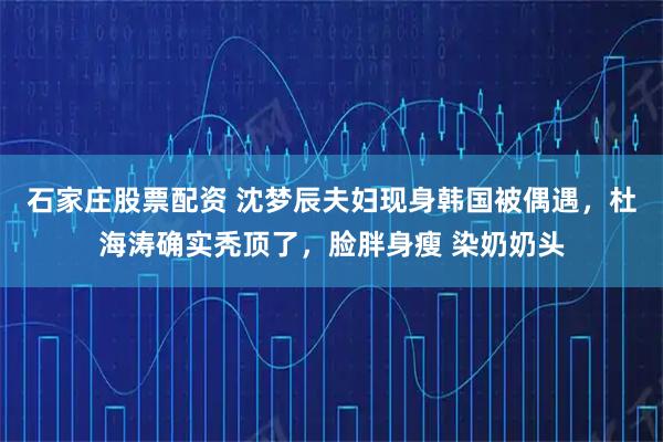 石家庄股票配资 沈梦辰夫妇现身韩国被偶遇，杜海涛确实秃顶了，脸胖身瘦 染奶奶头