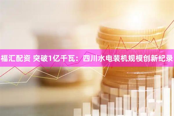 福汇配资 突破1亿千瓦：四川水电装机规模创新纪录