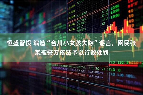 恒盛智投 编造“合川小女孩失踪”谣言，网民张某被警方依法予以行政处罚