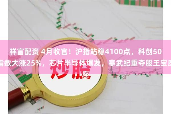 祥富配资 4月收官！沪指站稳4100点，科创50指数大涨25%，芯片半导体爆发，寒武纪重夺股王宝座